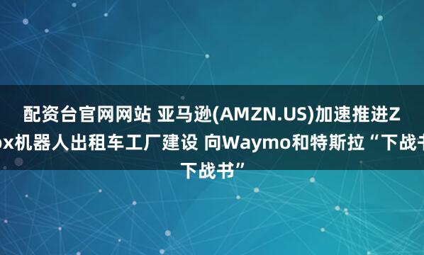 配资台官网网站 亚马逊(AMZN.US)加速推进Zoox机器人出租车工厂建设 向Waymo和特斯拉“下战书”