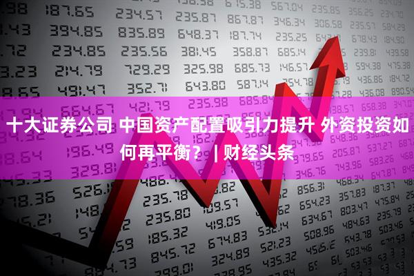 十大证券公司 中国资产配置吸引力提升 外资投资如何再平衡？ | 财经头条
