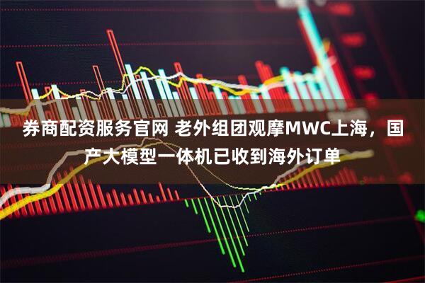 券商配资服务官网 老外组团观摩MWC上海，国产大模型一体机已收到海外订单