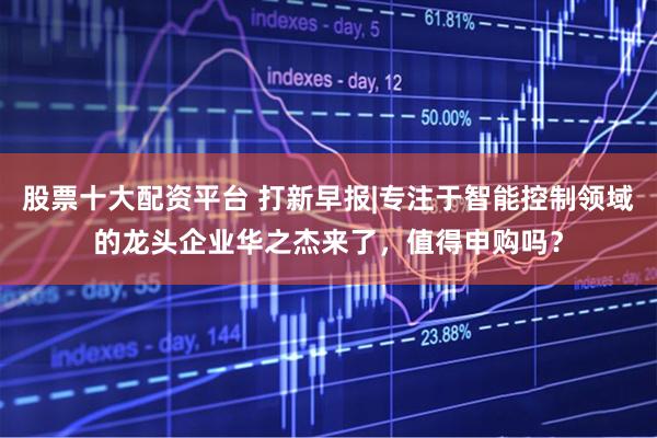 股票十大配资平台 打新早报|专注于智能控制领域的龙头企业华之杰来了，值得申购吗？