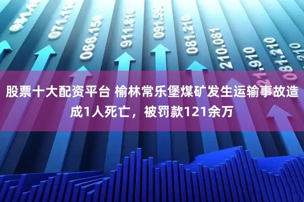 股票十大配资平台 榆林常乐堡煤矿发生运输事故造成1人死亡，被罚款121余万