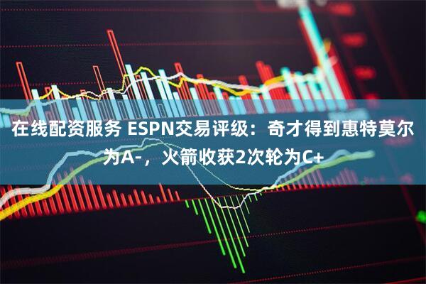 在线配资服务 ESPN交易评级：奇才得到惠特莫尔为A-，火箭收获2次轮为C+