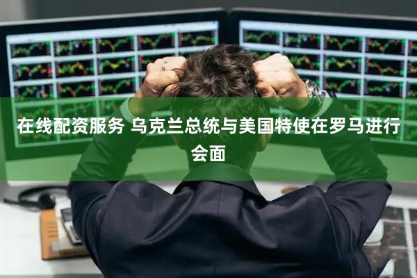 在线配资服务 乌克兰总统与美国特使在罗马进行会面
