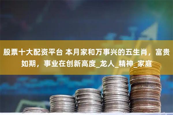 股票十大配资平台 本月家和万事兴的五生肖，富贵如期，事业在创新高度_龙人_精神_家庭