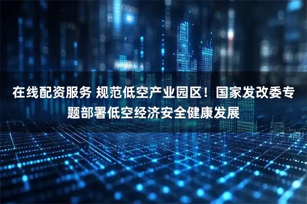 在线配资服务 规范低空产业园区！国家发改委专题部署低空经济安全健康发展