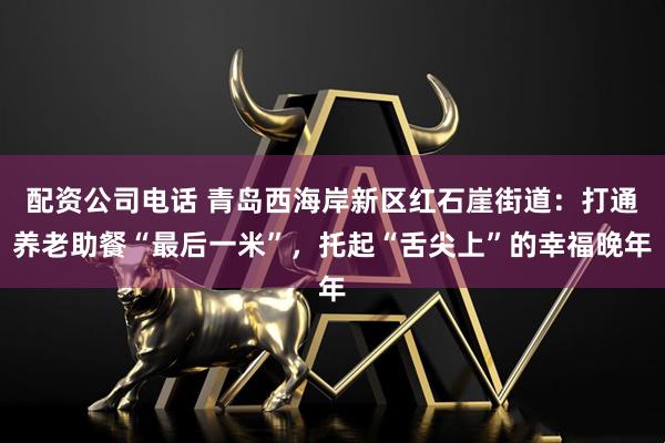 配资公司电话 青岛西海岸新区红石崖街道：打通养老助餐“最后一米”，托起“舌尖上”的幸福晚年