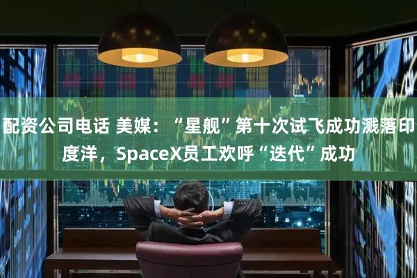 配资公司电话 美媒：“星舰”第十次试飞成功溅落印度洋，SpaceX员工欢呼“迭代”成功