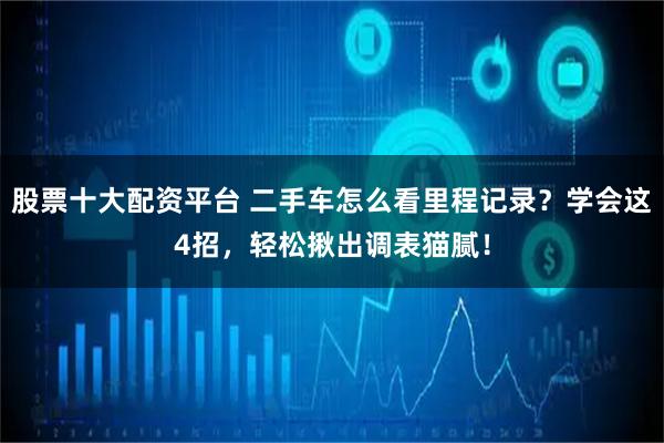 股票十大配资平台 二手车怎么看里程记录？学会这4招，轻松揪出调表猫腻！