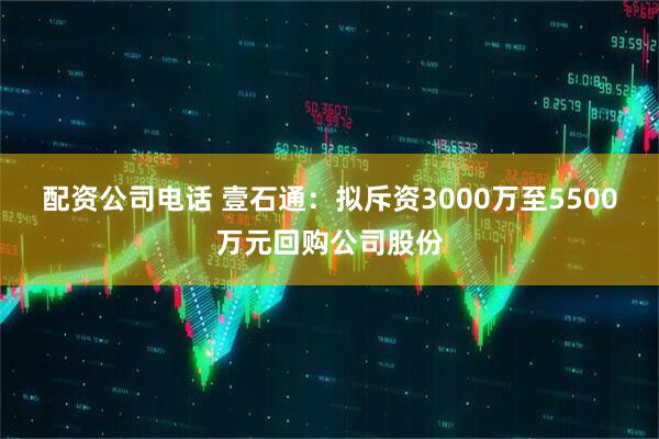 配资公司电话 壹石通：拟斥资3000万至5500万元回购公司股份