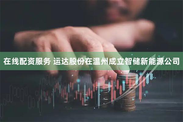 在线配资服务 运达股份在温州成立智储新能源公司