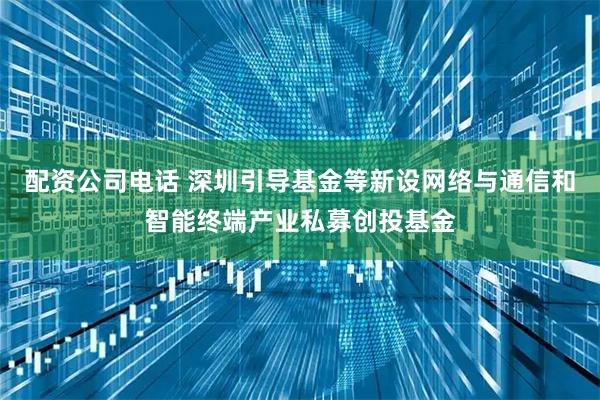 配资公司电话 深圳引导基金等新设网络与通信和智能终端产业私募创投基金
