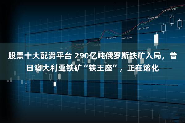 股票十大配资平台 290亿吨俄罗斯铁矿入局，昔日澳大利亚铁矿“铁王座”，正在熔化