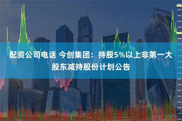配资公司电话 今创集团：持股5%以上非第一大股东减持股份计划公告
