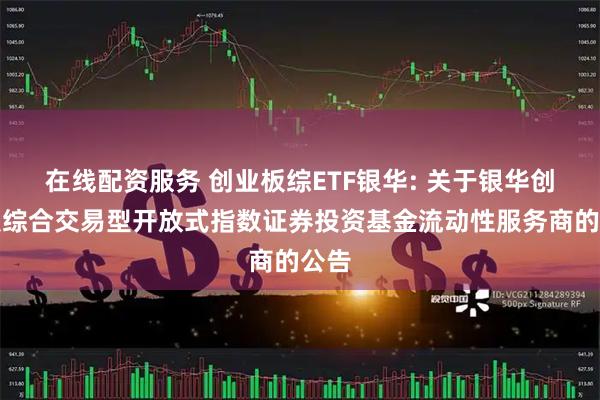 在线配资服务 创业板综ETF银华: 关于银华创业板综合交易型开放式指数证券投资基金流动性服务商的公告