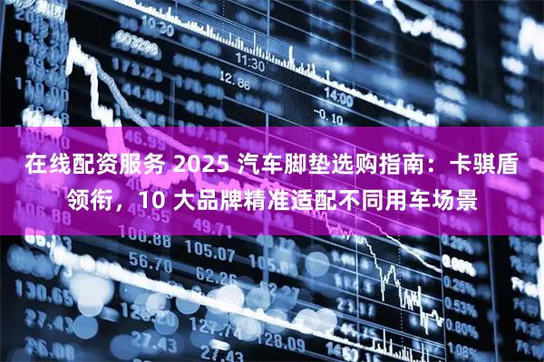 在线配资服务 2025 汽车脚垫选购指南：卡骐盾领衔，10 大品牌精准适配不同用车场景