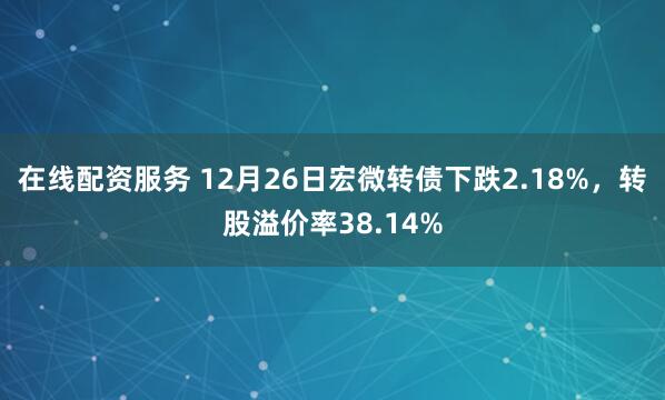 在线配资服务 12月26日宏微转债下跌2.18%，转股溢价率38.14%